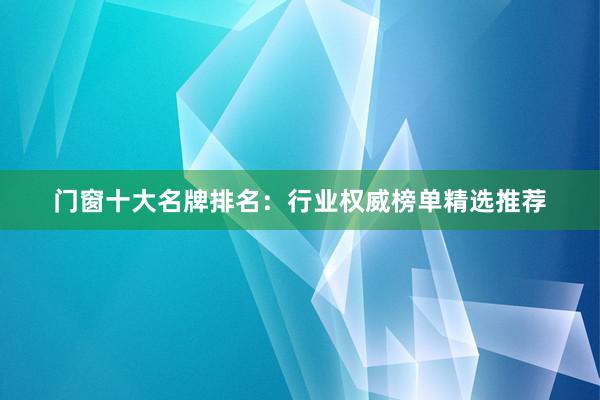 门窗十大名牌排名：行业权威榜单精选推荐